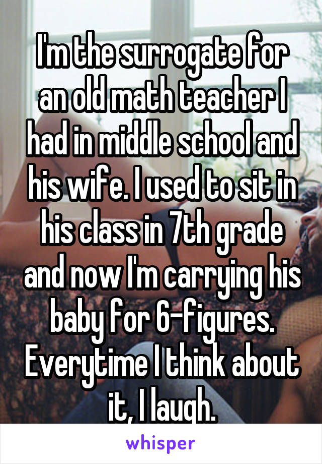 I'm the surrogate for an old math teacher I had in middle school and his wife. I used to sit in his class in 7th grade and now I'm carrying his baby for 6-figures. Everytime I think about it, I laugh.