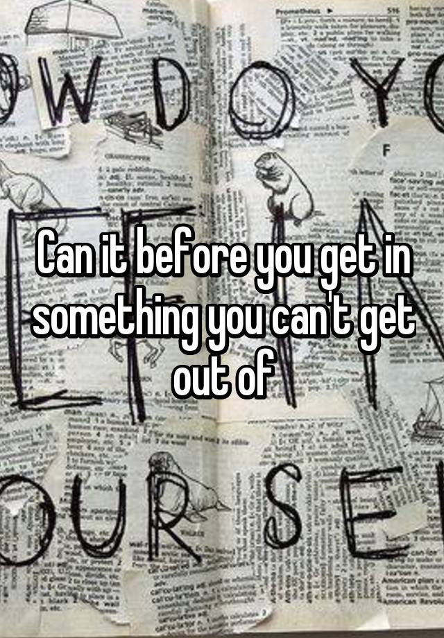 can-it-before-you-get-in-something-you-can-t-get-out-of