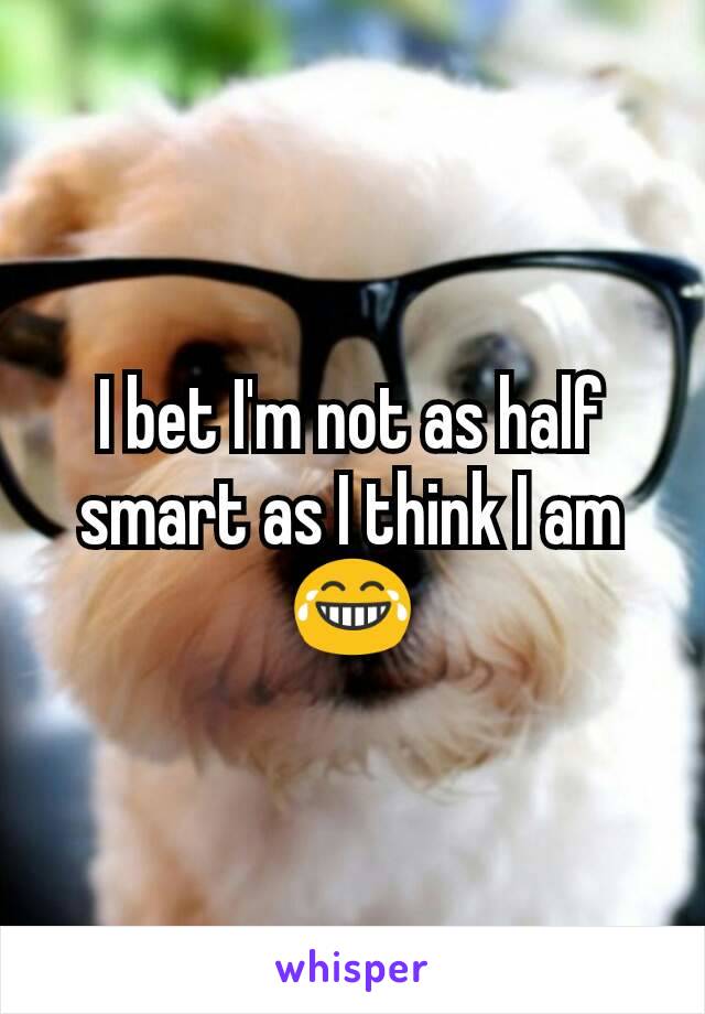 I bet I'm not as half smart as I think I am 😂