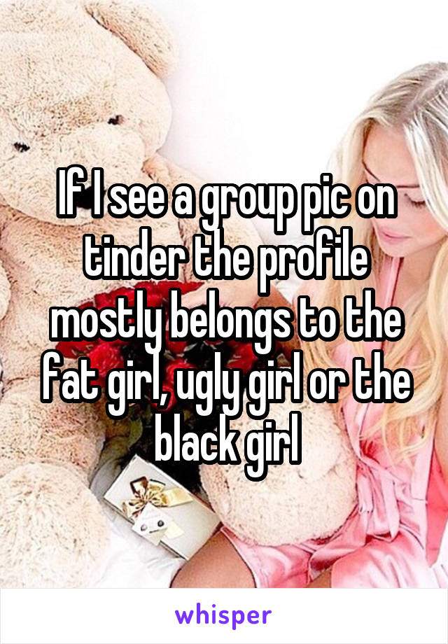 If I see a group pic on tinder the profile mostly belongs to the fat girl, ugly girl or the black girl