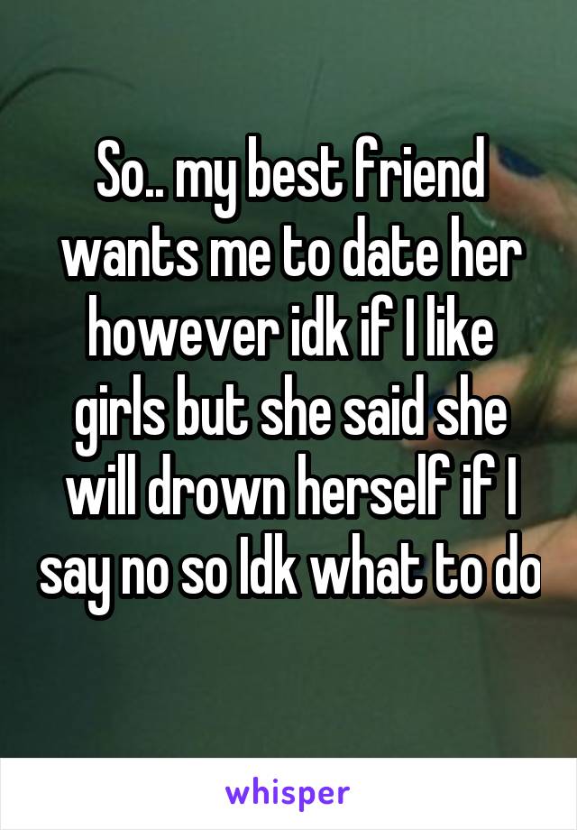 So.. my best friend wants me to date her however idk if I like girls but she said she will drown herself if I say no so Idk what to do 