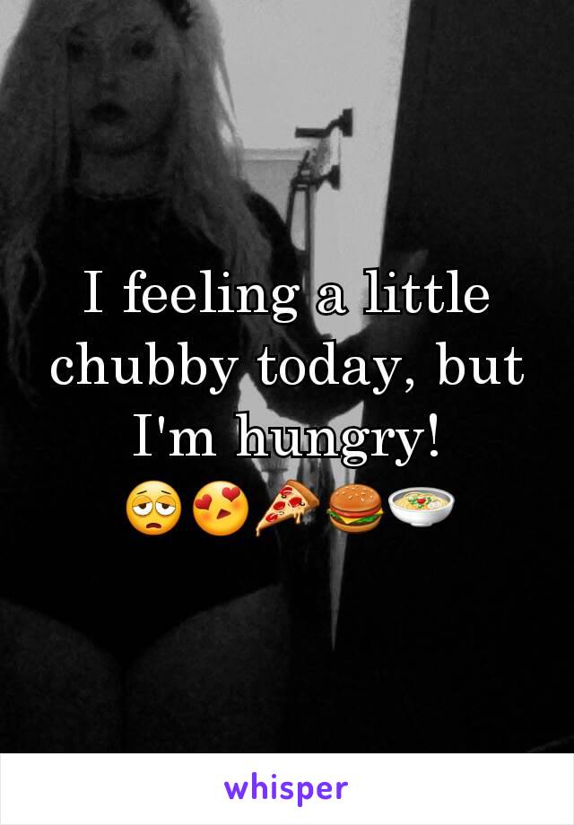 I feeling a little chubby today, but I'm hungry!
😩😍🍕🍔🍲