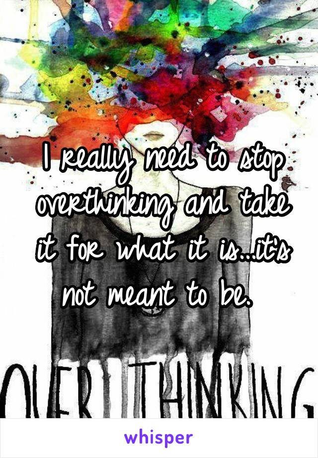 I really need to stop overthinking and take it for what it is...it's not meant to be. 