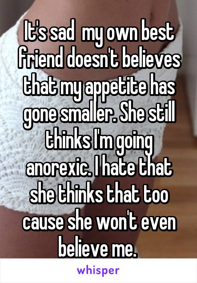 It's sad  my own best friend doesn't believes that my appetite has gone smaller. She still thinks I'm going anorexic. I hate that she thinks that too cause she won't even believe me. 