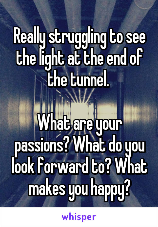 Really struggling to see the light at the end of the tunnel. 

What are your passions? What do you look forward to? What makes you happy?