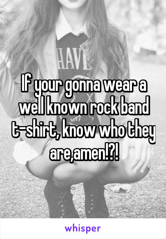 If your gonna wear a well known rock band t-shirt, know who they are,amen!?!