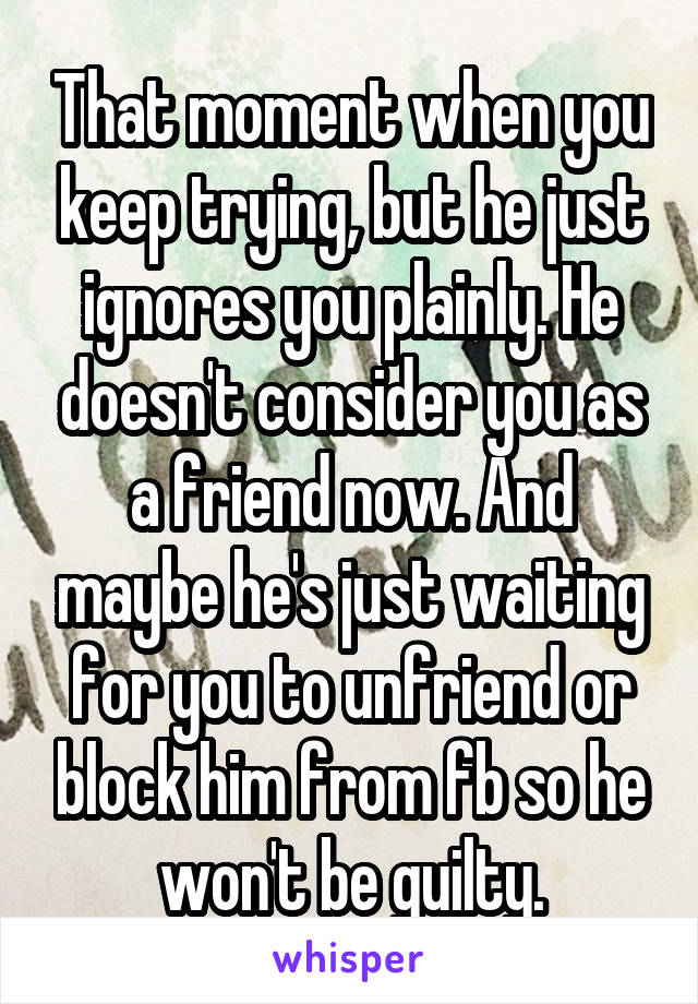 That moment when you keep trying, but he just ignores you plainly. He doesn't consider you as a friend now. And maybe he's just waiting for you to unfriend or block him from fb so he won't be guilty.