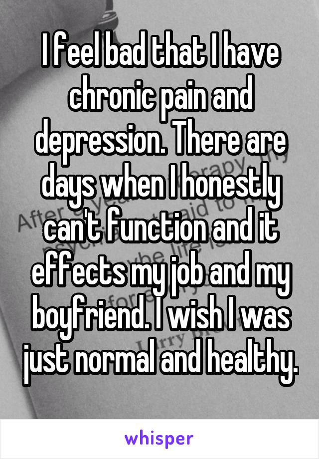 I feel bad that I have chronic pain and depression. There are days when I honestly can't function and it effects my job and my boyfriend. I wish I was just normal and healthy. 