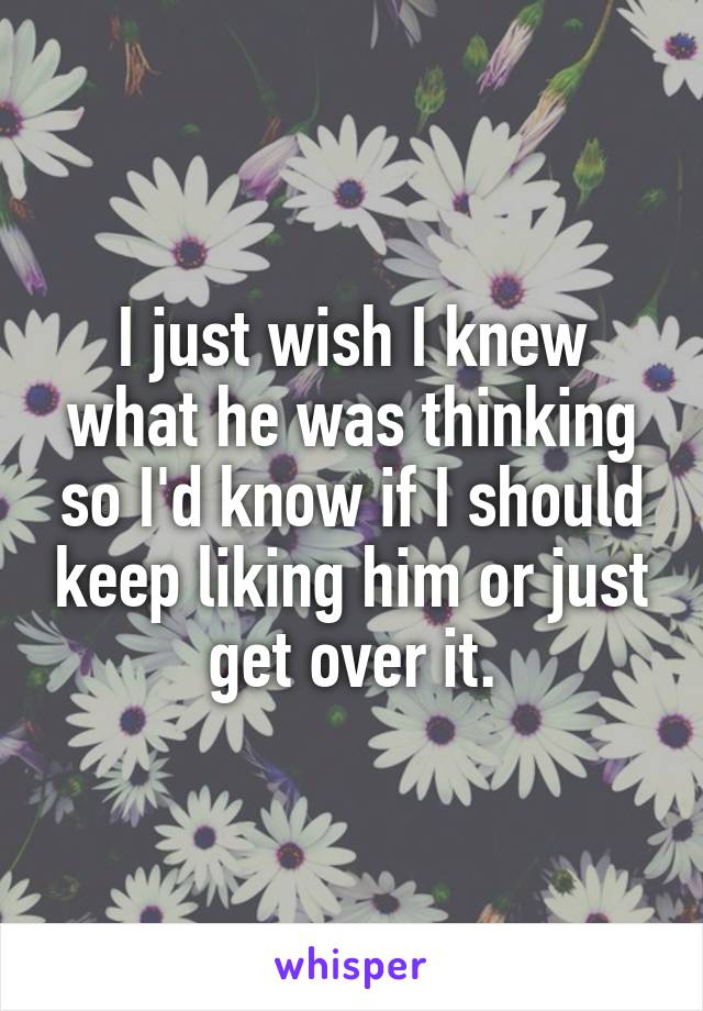 I just wish I knew what he was thinking so I'd know if I should keep liking him or just get over it.