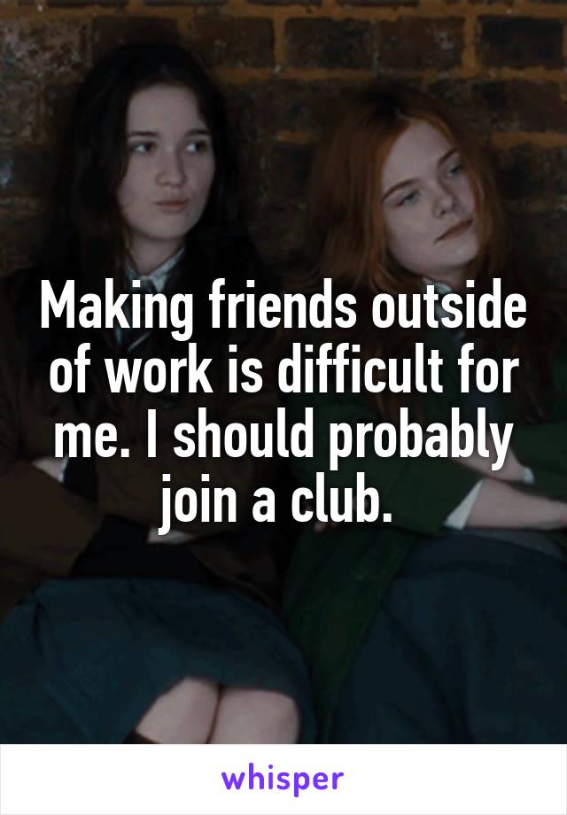 Making friends outside of work is difficult for me. I should probably join a club. 