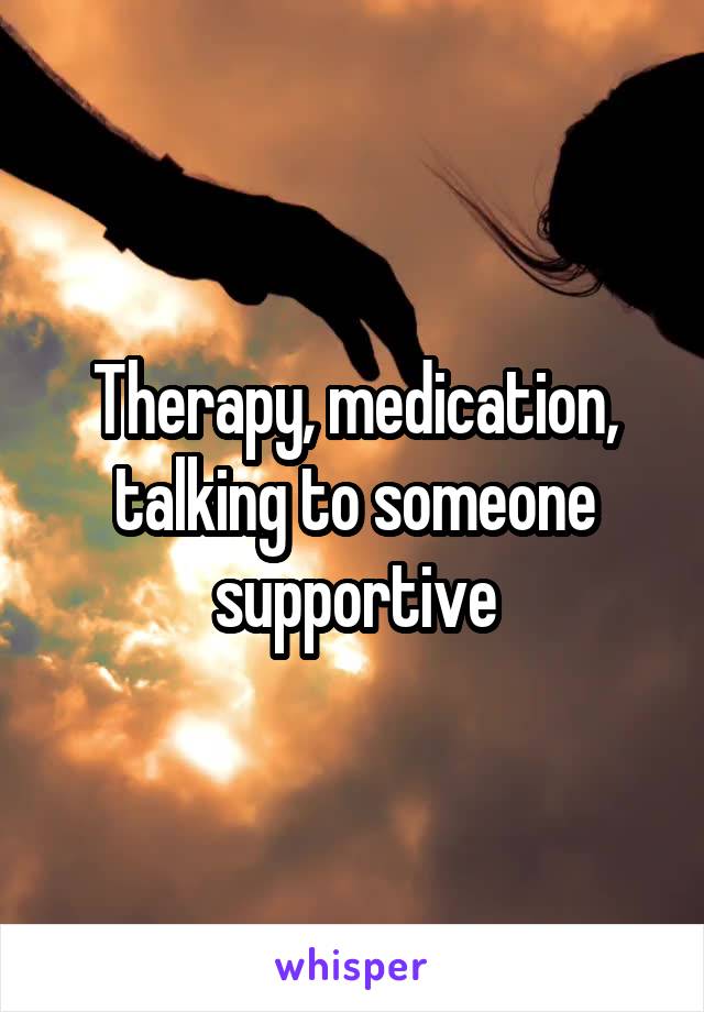 Therapy, medication, talking to someone supportive