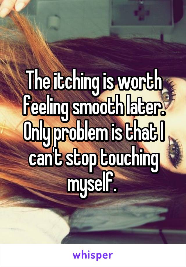 The itching is worth feeling smooth later. Only problem is that I can't stop touching myself. 