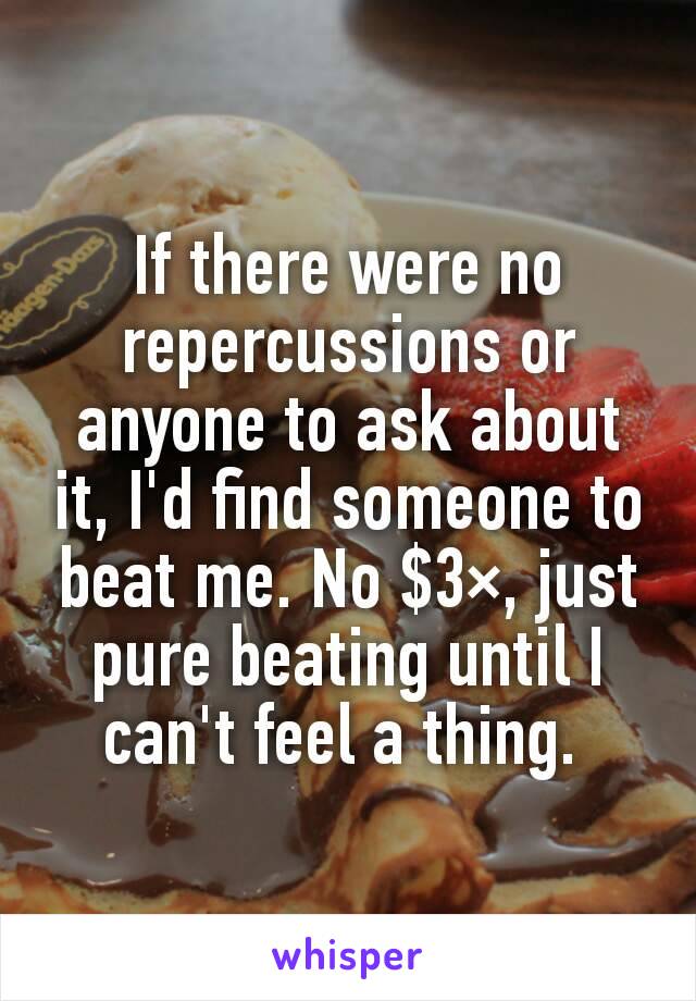 If there were no repercussions or anyone to ask about it, I'd find someone to beat me. No $3×, just pure beating until I can't feel a thing. 