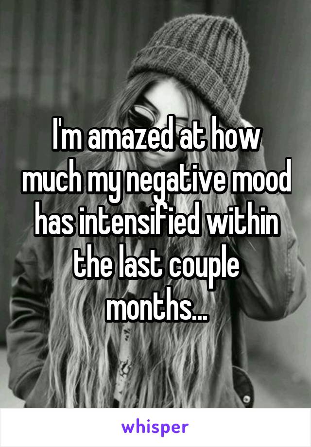 I'm amazed at how much my negative mood has intensified within the last couple months...