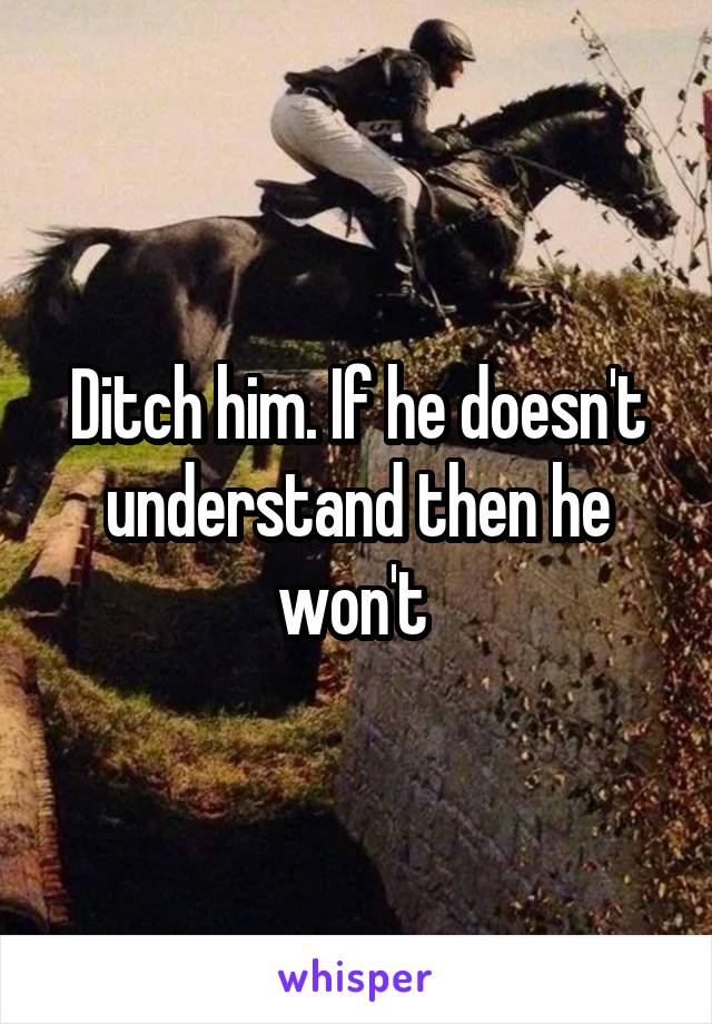 Ditch him. If he doesn't understand then he won't 