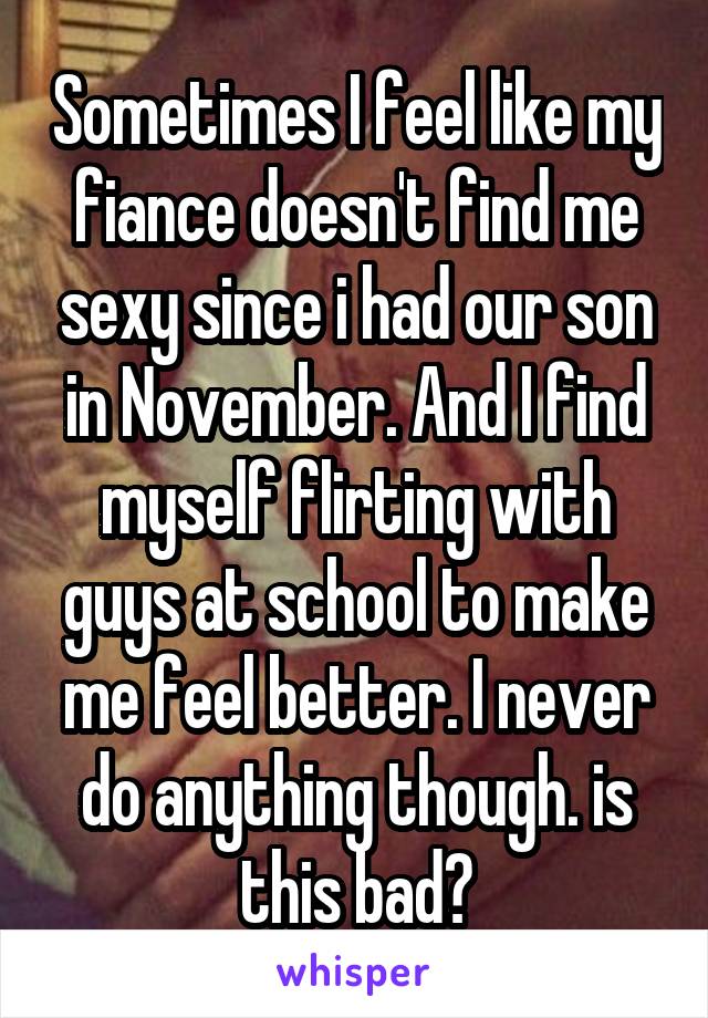 Sometimes I feel like my fiance doesn't find me sexy since i had our son in November. And I find myself flirting with guys at school to make me feel better. I never do anything though. is this bad?