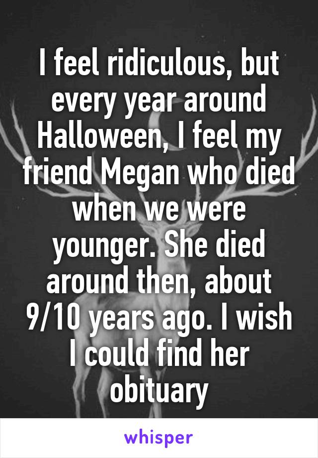 I feel ridiculous, but every year around Halloween, I feel my friend Megan who died when we were younger. She died around then, about 9/10 years ago. I wish I could find her obituary