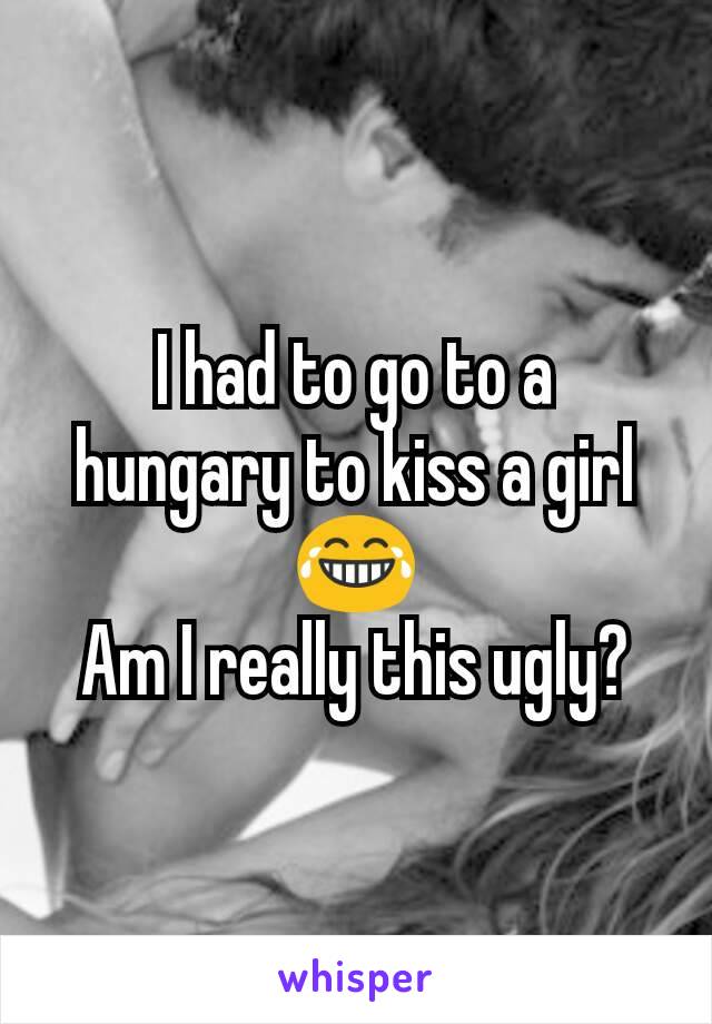 I had to go to a hungary to kiss a girl 😂
Am I really this ugly?