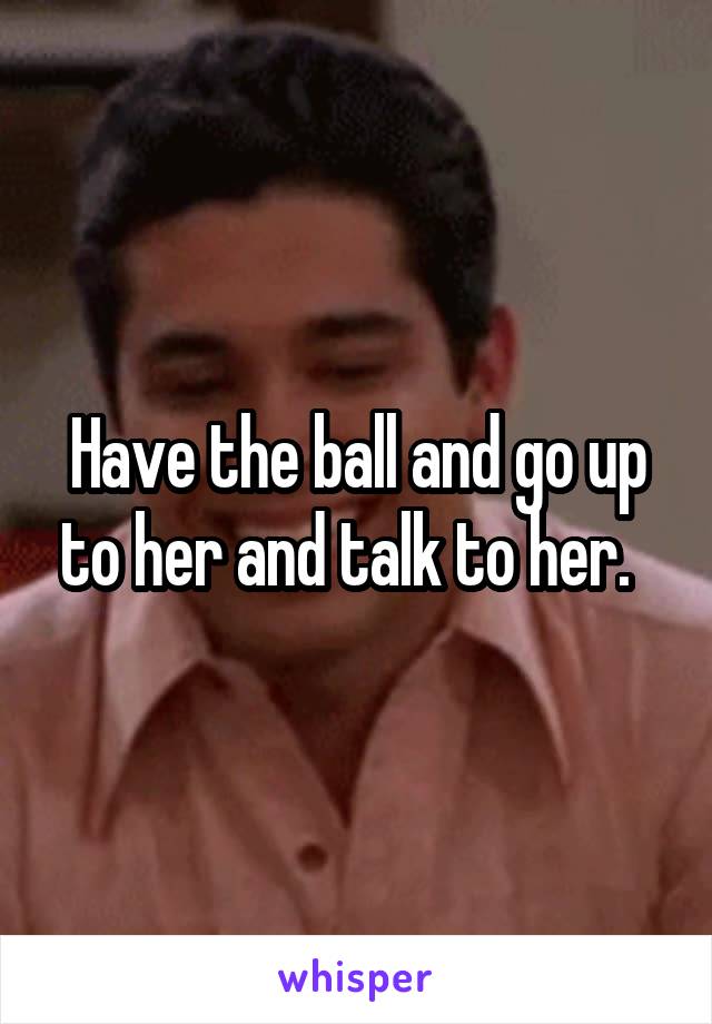 Have the ball and go up to her and talk to her.  