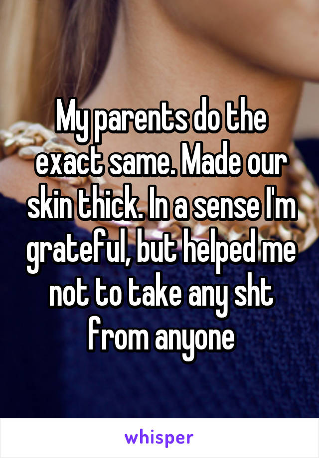 My parents do the exact same. Made our skin thick. In a sense I'm grateful, but helped me not to take any sht from anyone