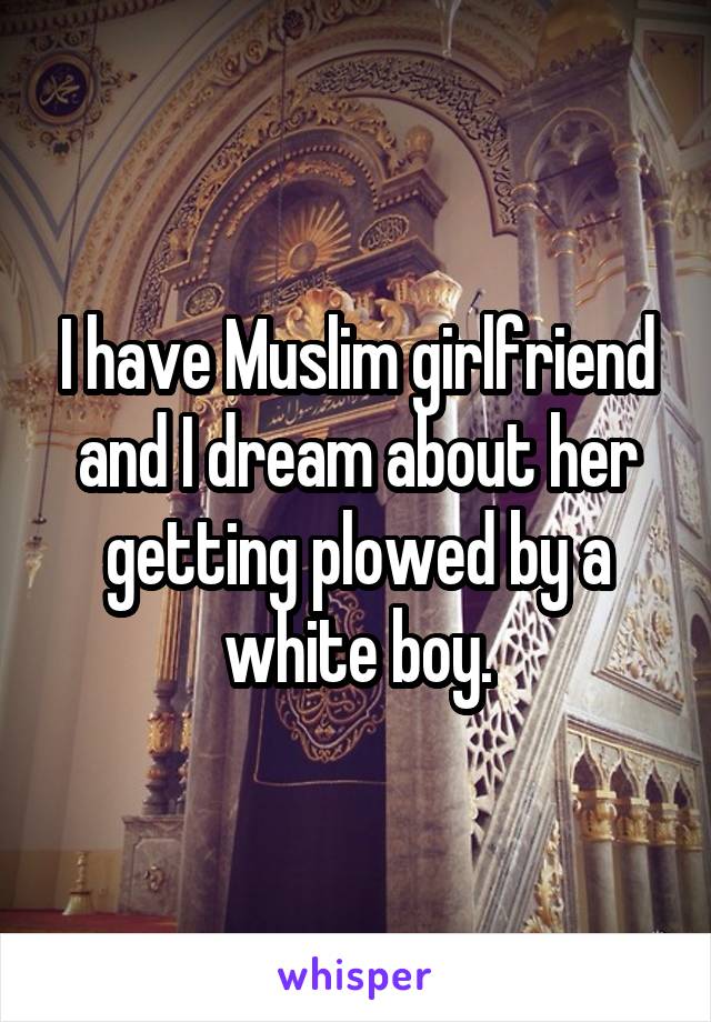 I have Muslim girlfriend and I dream about her getting plowed by a white boy.