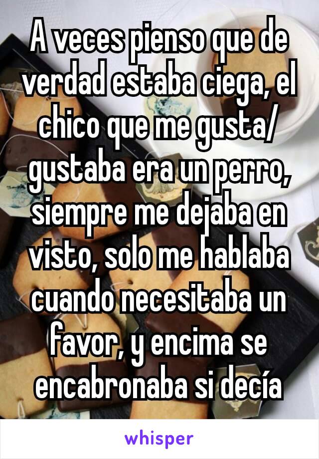 A veces pienso que de verdad estaba ciega, el chico que me gusta/gustaba era un perro, siempre me dejaba en visto, solo me hablaba cuando necesitaba un favor, y encima se encabronaba si decía que no