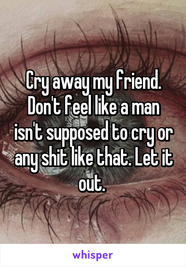Cry away my friend. Don't feel like a man isn't supposed to cry or any shit like that. Let it out. 