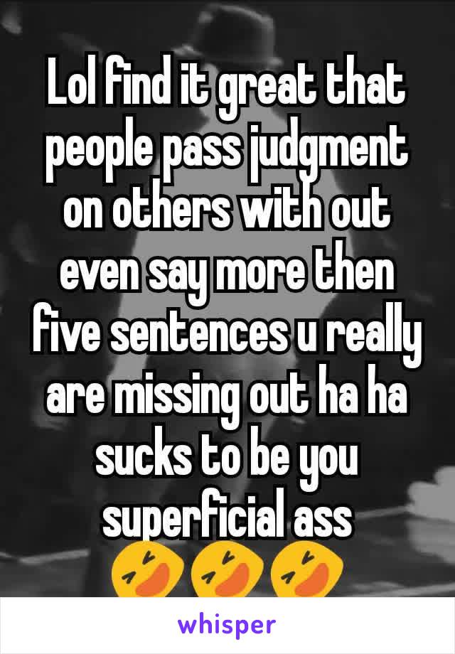 Lol find it great that people pass judgment on others with out even say more then five sentences u really are missing out ha ha sucks to be you superficial ass 🤣🤣🤣