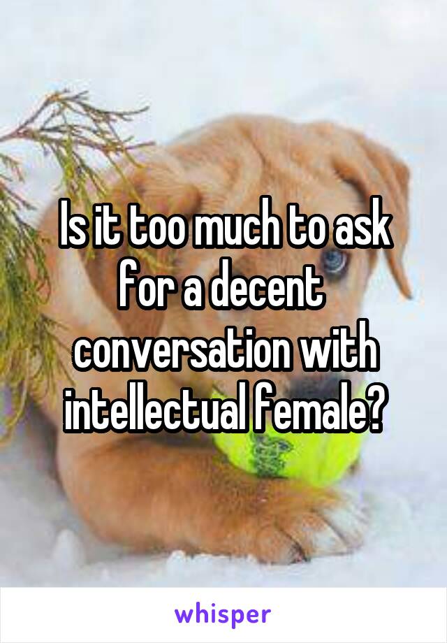 Is it too much to ask for a decent  conversation with intellectual female?