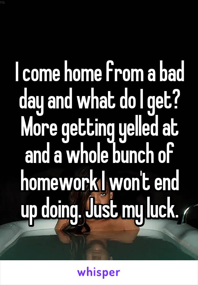 I come home from a bad day and what do I get? More getting yelled at and a whole bunch of homework I won't end up doing. Just my luck.