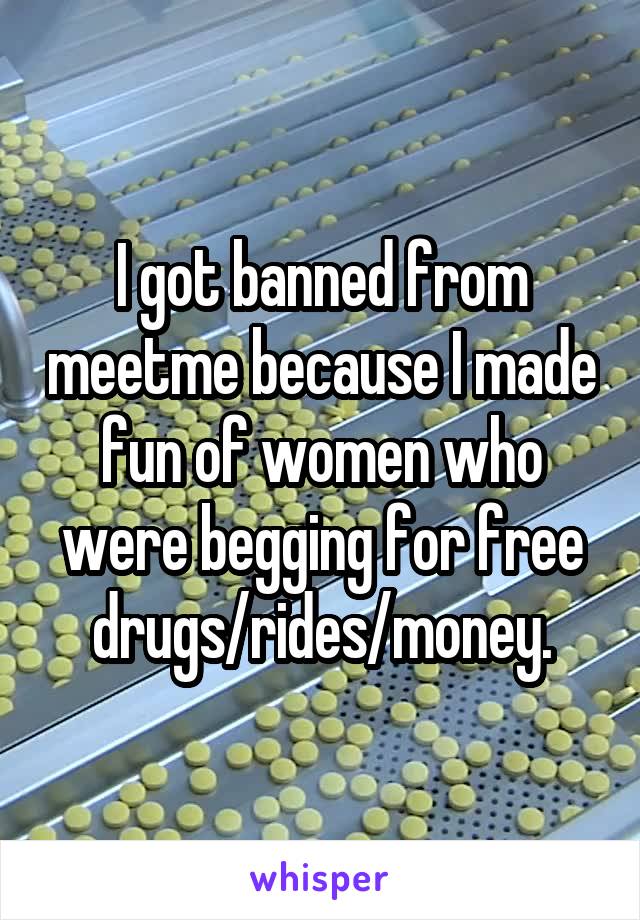 I got banned from meetme because I made fun of women who were begging for free drugs/rides/money.