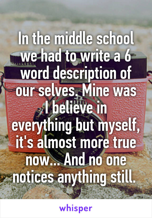 In the middle school we had to write a 6 word description of our selves. Mine was
I believe in everything but myself, it's almost more true now... And no one notices anything still. 