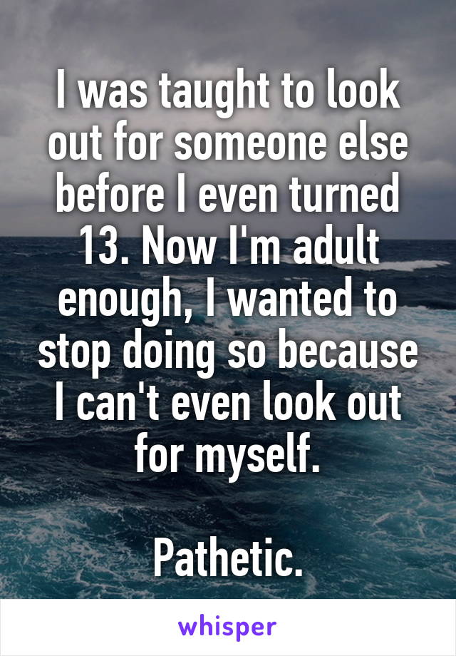 I was taught to look out for someone else before I even turned 13. Now I'm adult enough, I wanted to stop doing so because I can't even look out for myself.

Pathetic.