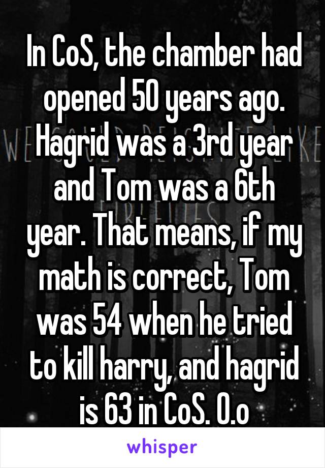 In CoS, the chamber had opened 50 years ago. Hagrid was a 3rd year and Tom was a 6th year. That means, if my math is correct, Tom was 54 when he tried to kill harry, and hagrid is 63 in CoS. O.o