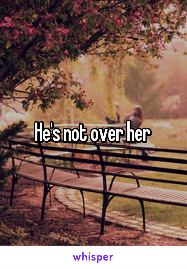 He's not over her 