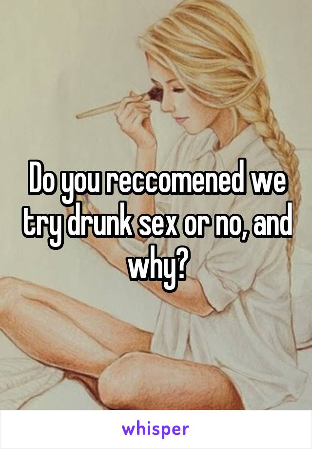 Do you reccomened we try drunk sex or no, and why?
