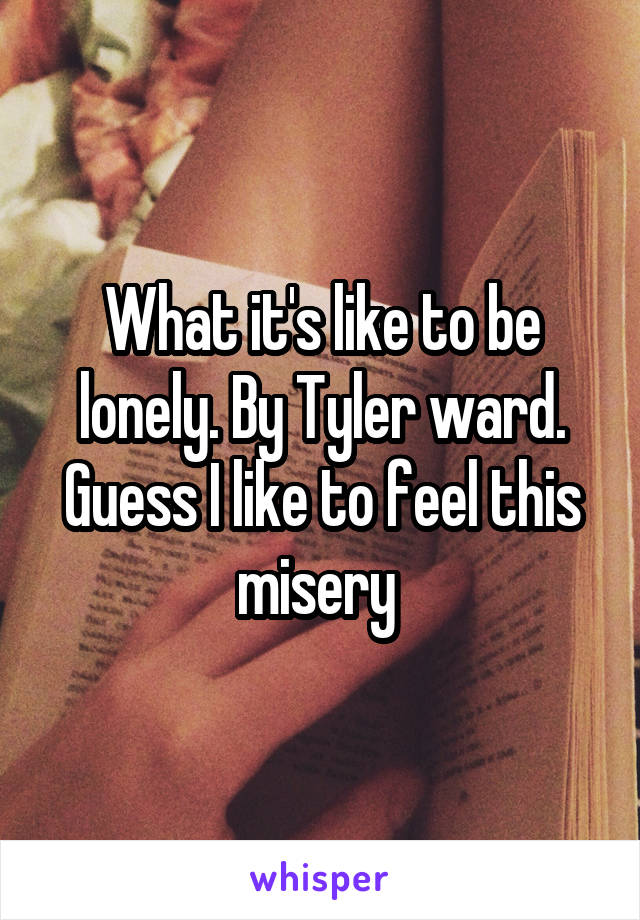 What it's like to be lonely. By Tyler ward. Guess I like to feel this misery 