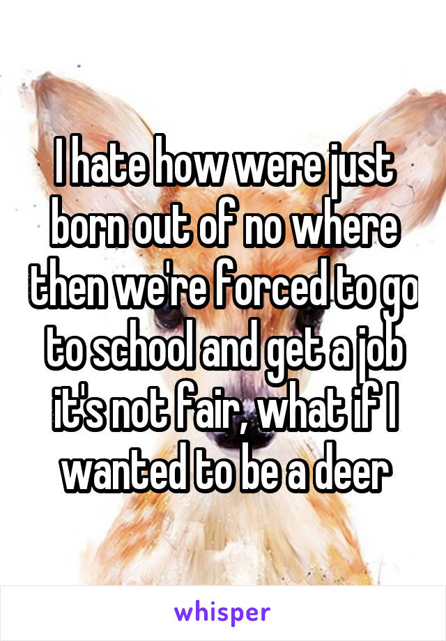 I hate how were just born out of no where then we're forced to go to school and get a job it's not fair, what if I wanted to be a deer