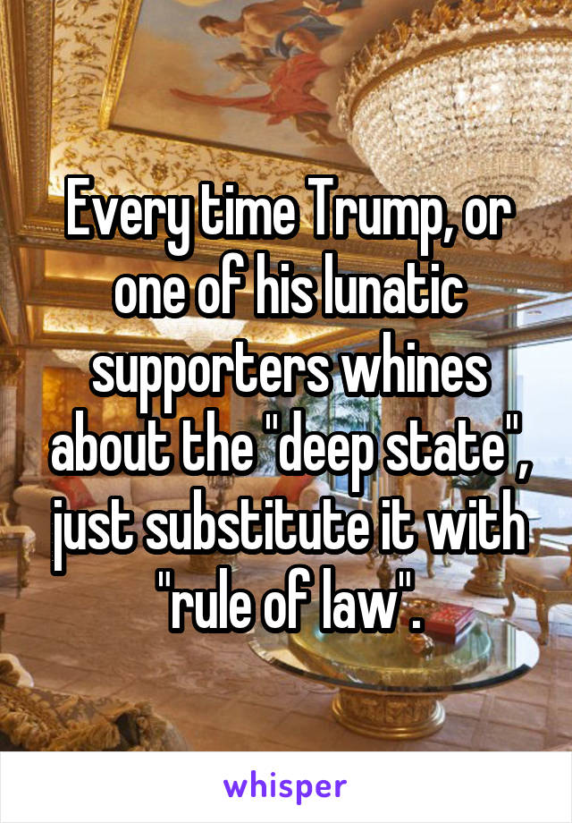 Every time Trump, or one of his lunatic supporters whines about the "deep state", just substitute it with "rule of law".