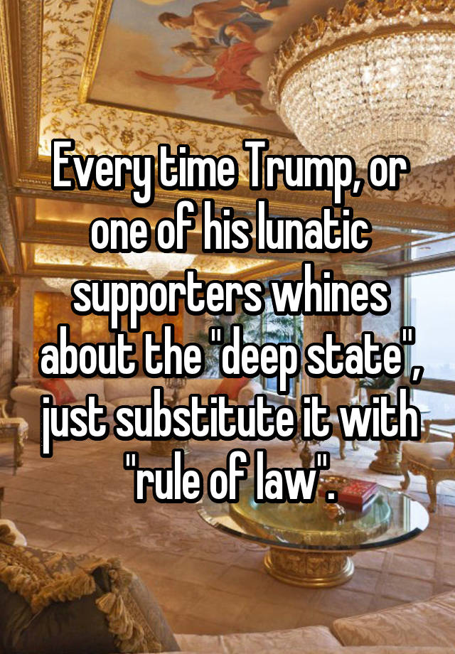 Every time Trump, or one of his lunatic supporters whines about the "deep state", just substitute it with "rule of law".