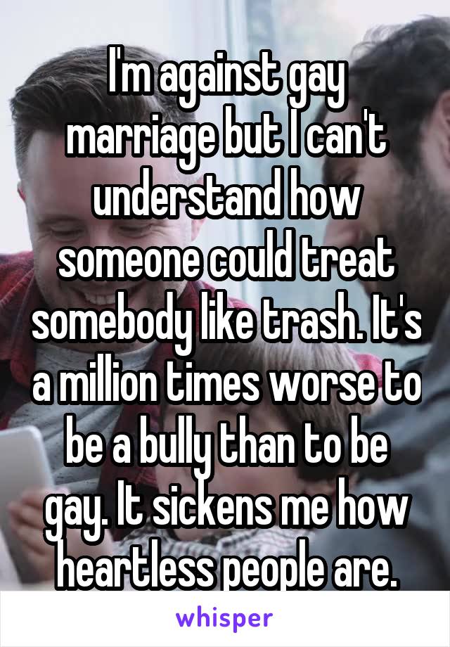 I'm against gay marriage but I can't understand how someone could treat somebody like trash. It's a million times worse to be a bully than to be gay. It sickens me how heartless people are.