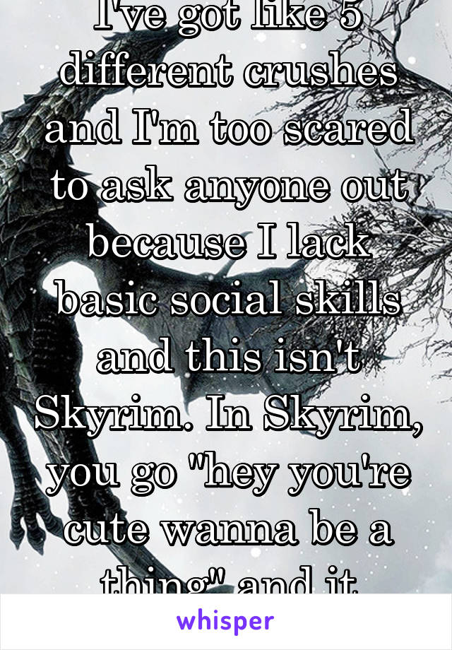 I've got like 5 different crushes and I'm too scared to ask anyone out because I lack basic social skills and this isn't Skyrim. In Skyrim, you go "hey you're cute wanna be a thing" and it works.