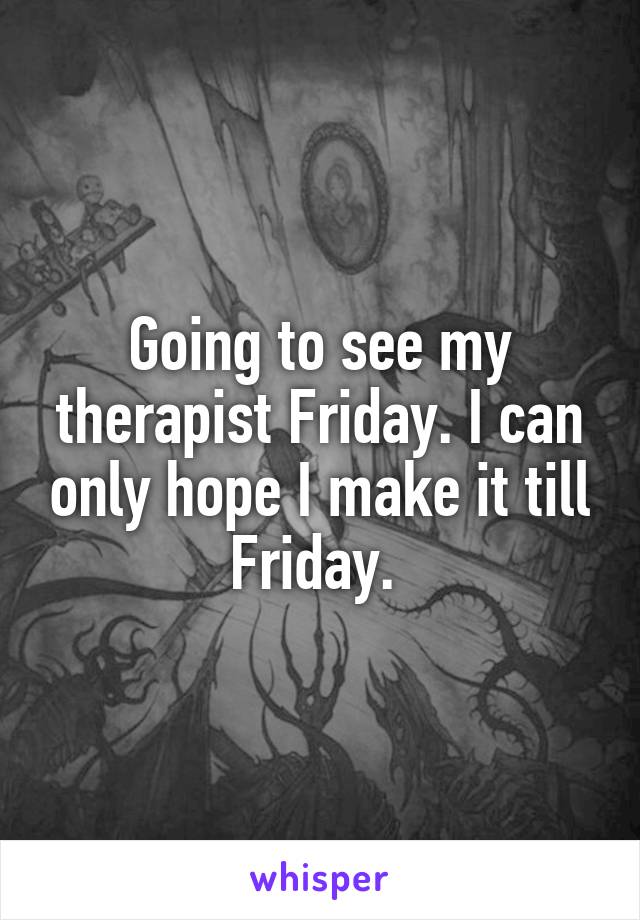 Going to see my therapist Friday. I can only hope I make it till Friday. 