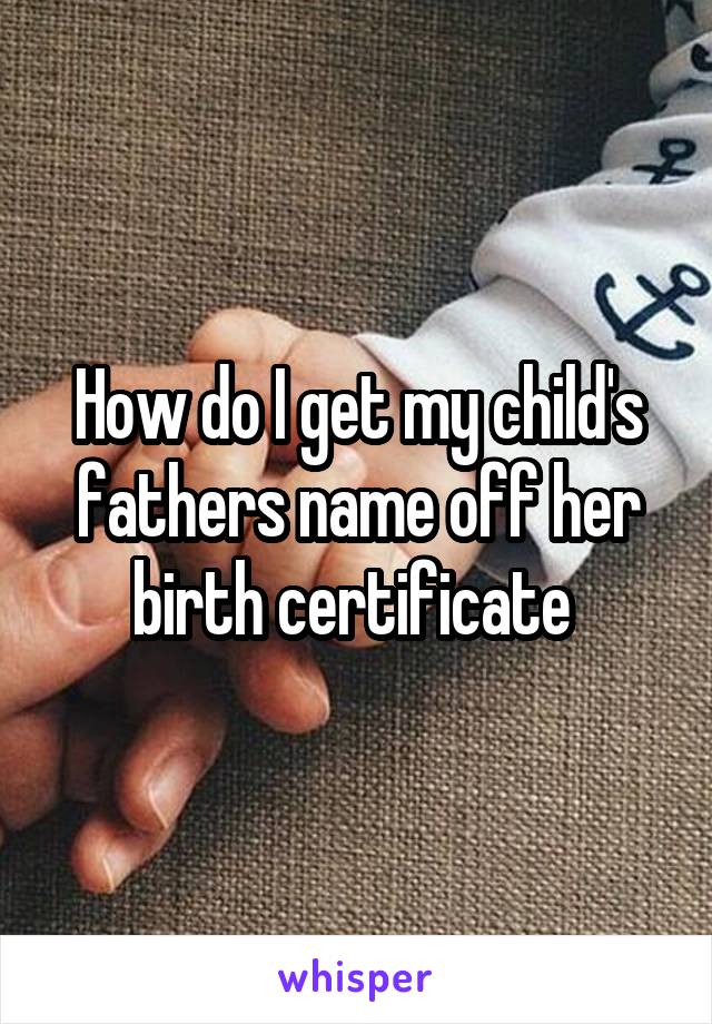 How do I get my child's fathers name off her birth certificate 