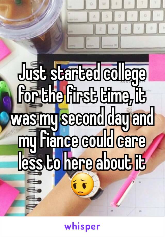 Just started college for the first time, it was my second day and my fiance could care less to here about it 😔