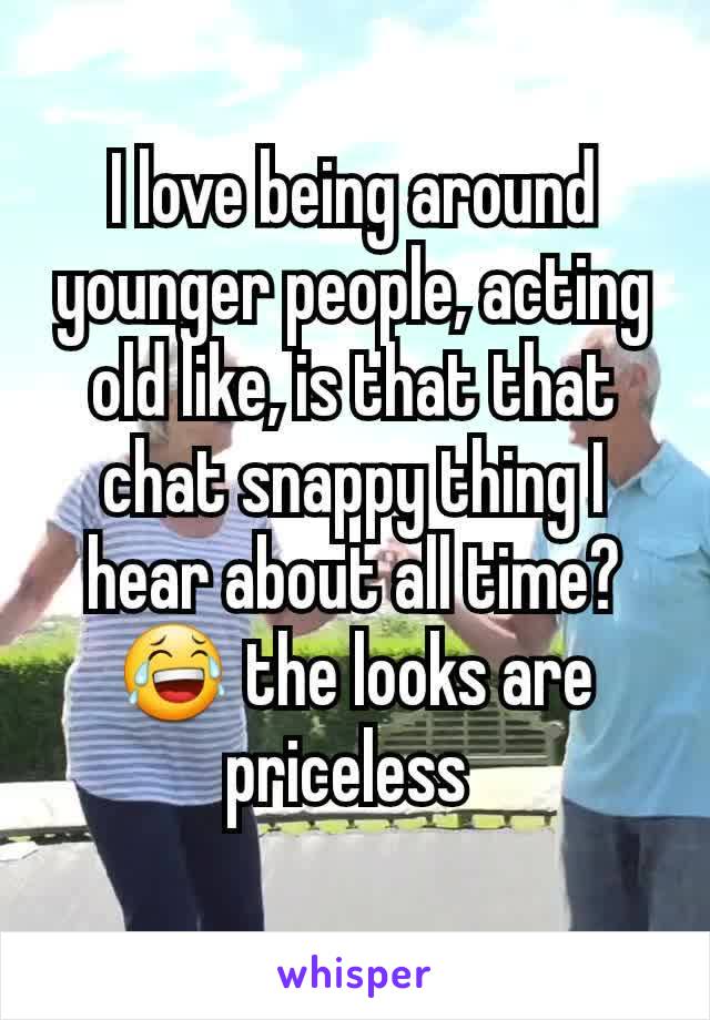 I love being around younger people, acting old like, is that that chat snappy thing I hear about all time? 😂 the looks are priceless 