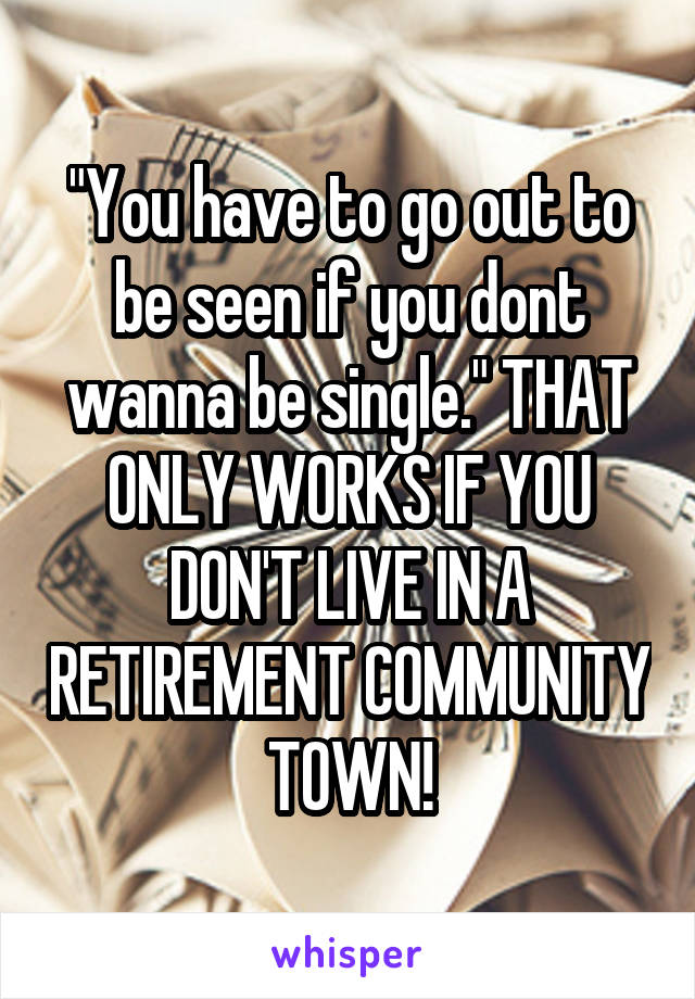 "You have to go out to be seen if you dont wanna be single." THAT ONLY WORKS IF YOU DON'T LIVE IN A RETIREMENT COMMUNITY TOWN!