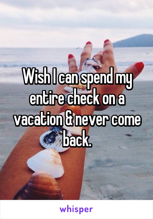 Wish I can spend my entire check on a vacation & never come back.