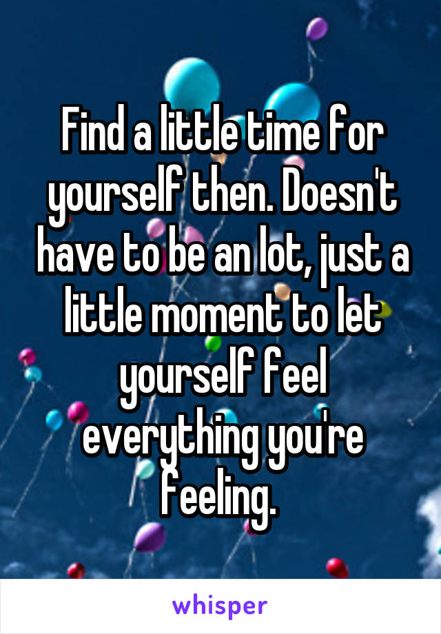 Find a little time for yourself then. Doesn't have to be an lot, just a little moment to let yourself feel everything you're feeling. 