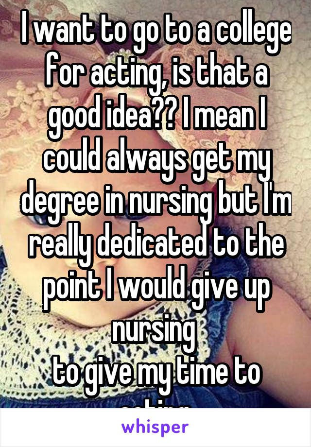 I want to go to a college for acting, is that a good idea?? I mean I could always get my degree in nursing but I'm really dedicated to the point I would give up nursing 
to give my time to acting 